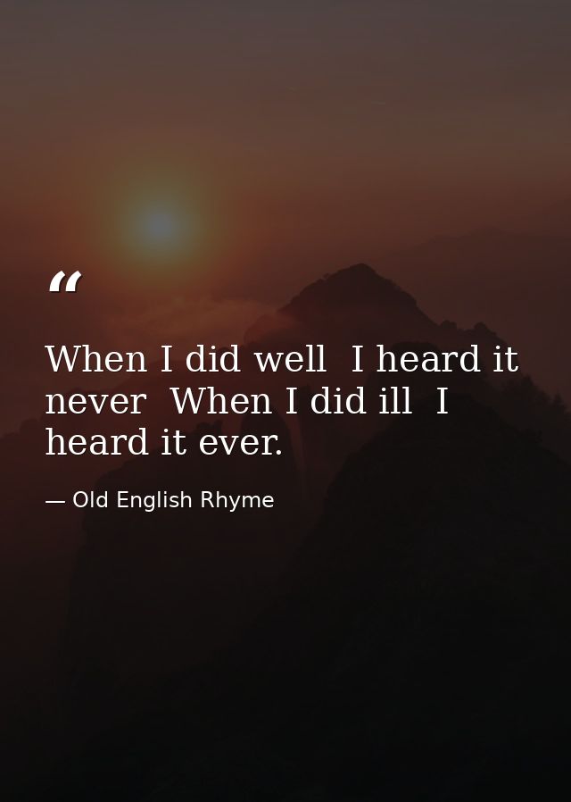 When I did well  I heard it never  When I did ill  I heard it ever. — Old English Rhyme