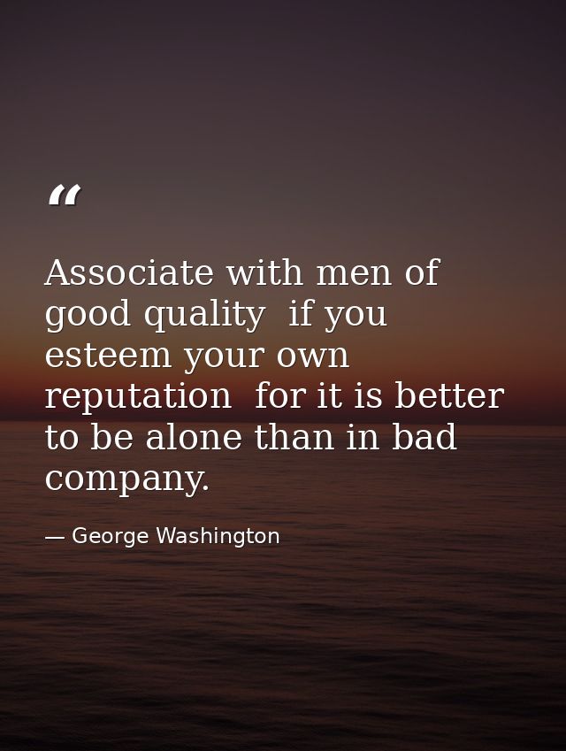 Associate with men of good quality  if you esteem your own reputation  for it is better to be alone than in bad company. — George Washington
