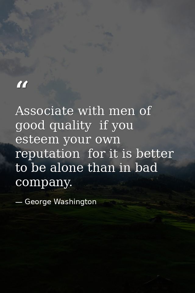 Associate with men of good quality  if you esteem your own reputation  for it is better to be alone than in bad company. — George Washington