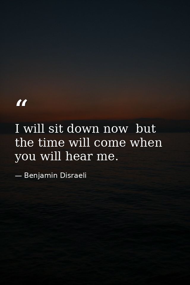 I will sit down now  but the time will come when you will hear me. — Benjamin Disraeli