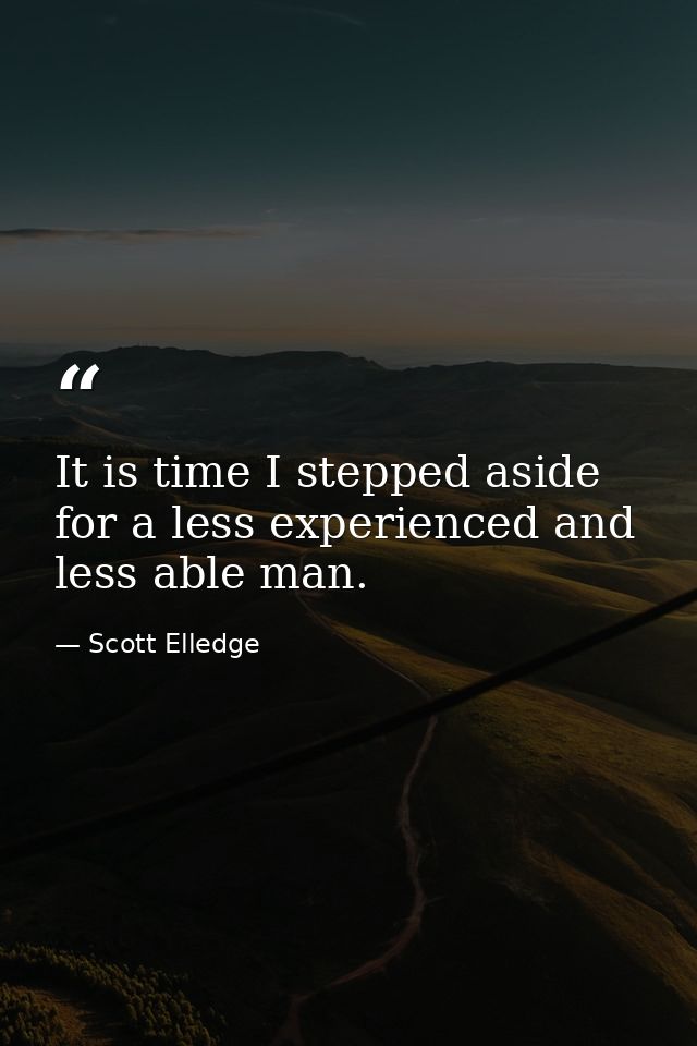 It is time I stepped aside for a less experienced and less able man. — Scott Elledge