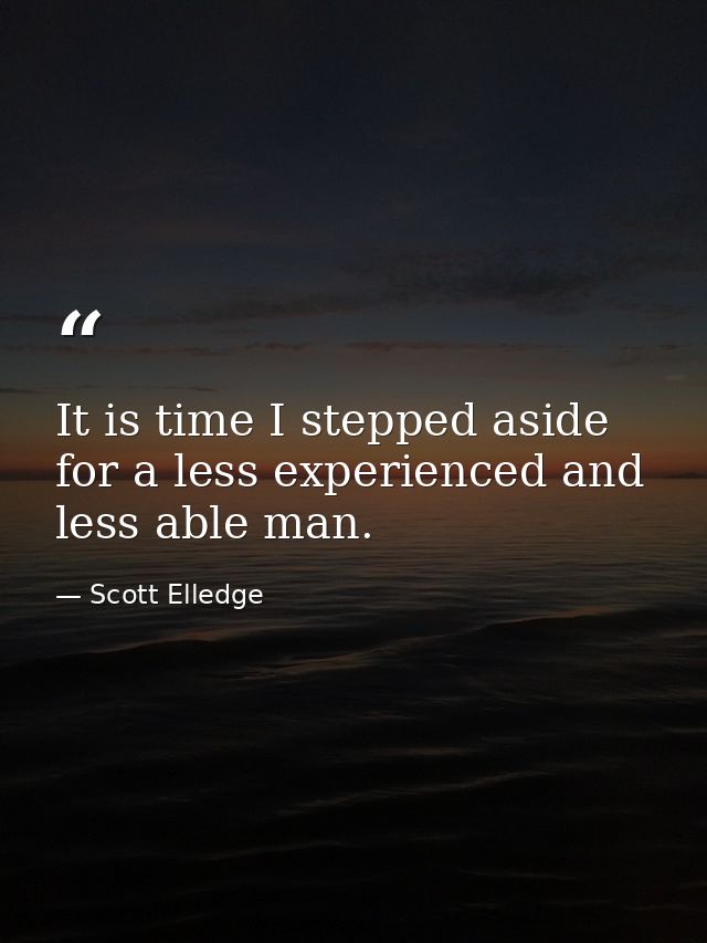 It is time I stepped aside for a less experienced and less able man. — Scott Elledge