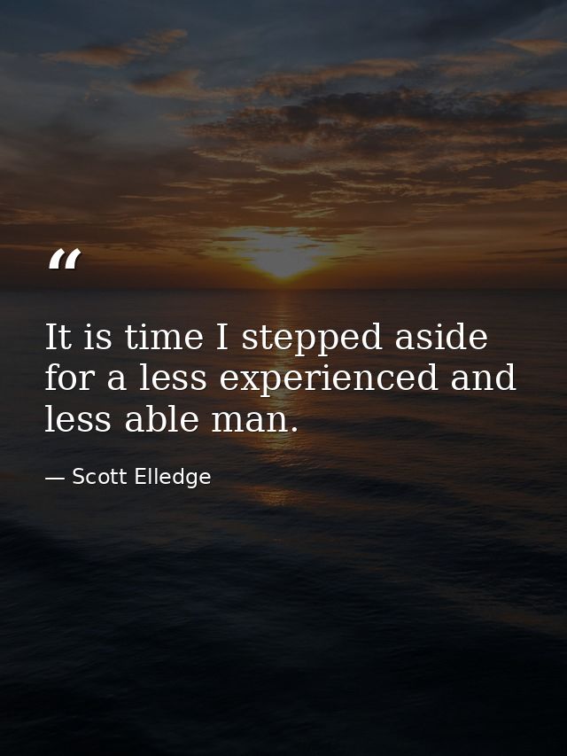 It is time I stepped aside for a less experienced and less able man. — Scott Elledge