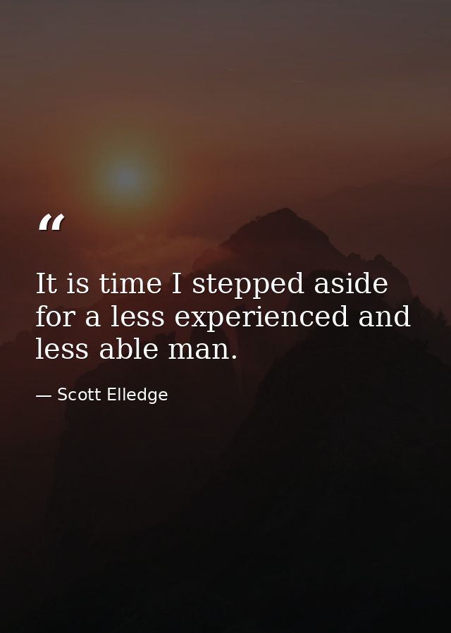 It is time I stepped aside for a less experienced and less able man. — Scott Elledge