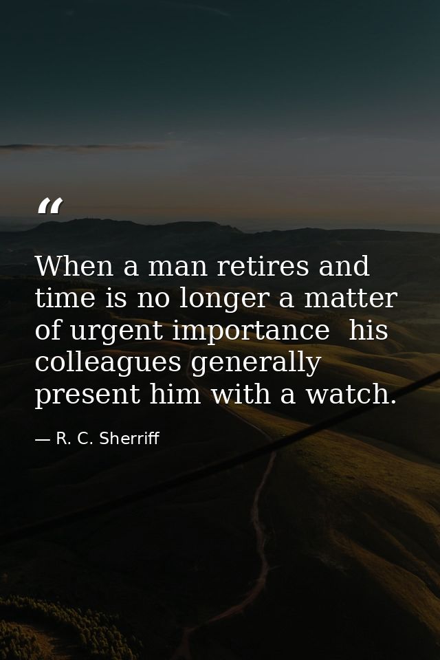 When a man retires and time is no longer a matter of urgent importance  his colleagues generally present him with a watc — R. C. Sherriff