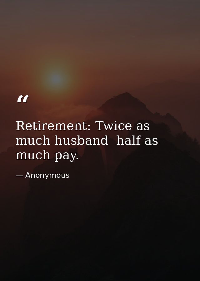 Retirement: Twice as much husband  half as much pay. — Anonymous