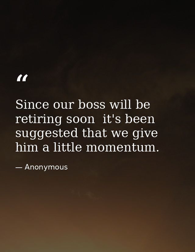 Since our boss will be retiring soon  it's been suggested that we give him a little momentum. — Anonymous