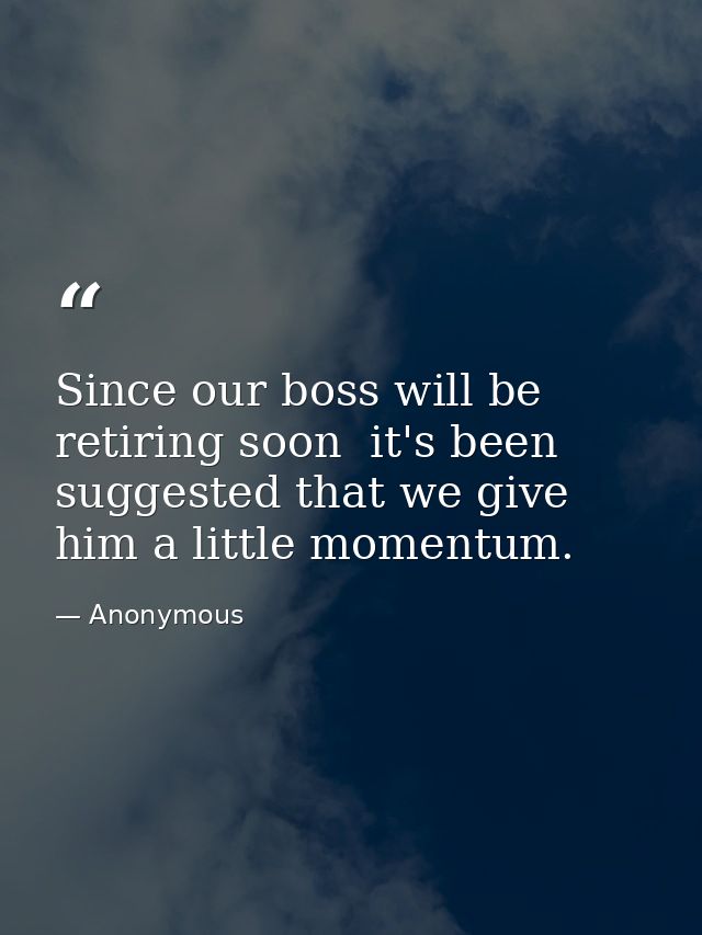 Since our boss will be retiring soon  it's been suggested that we give him a little momentum. — Anonymous
