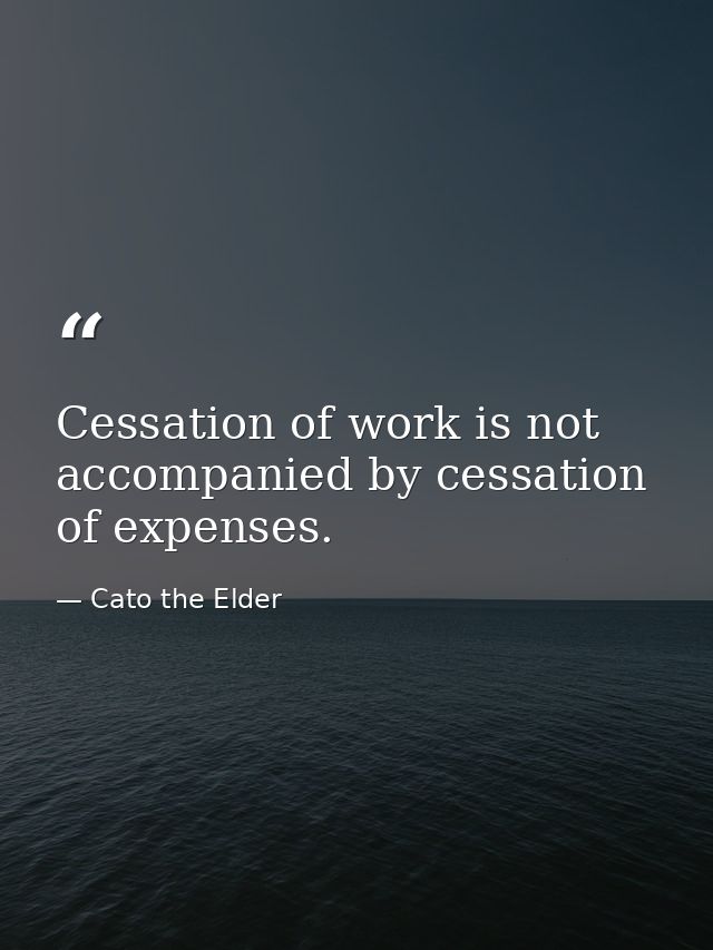 Cessation of work is not accompanied by cessation of expenses. — Cato the Elder