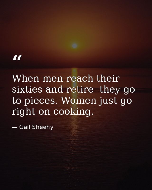 When men reach their sixties and retire  they go to pieces. Women just go right on cooking. — Gail Sheehy