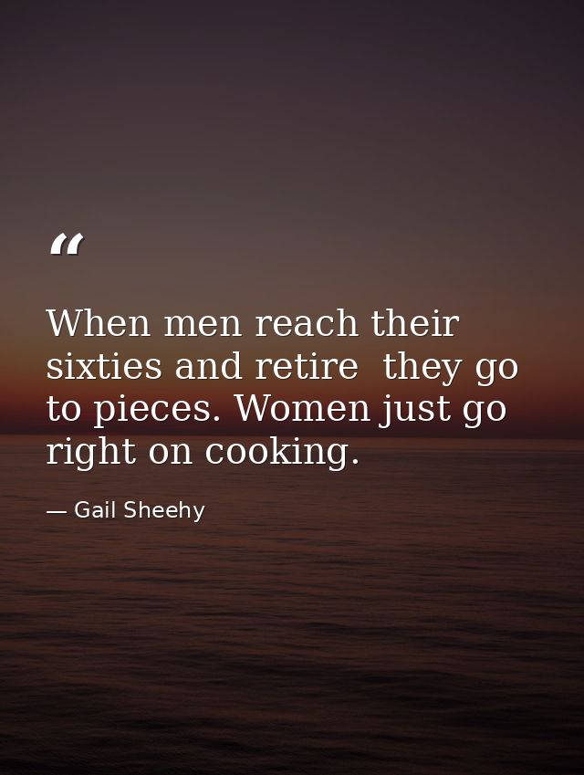 When men reach their sixties and retire  they go to pieces. Women just go right on cooking. — Gail Sheehy