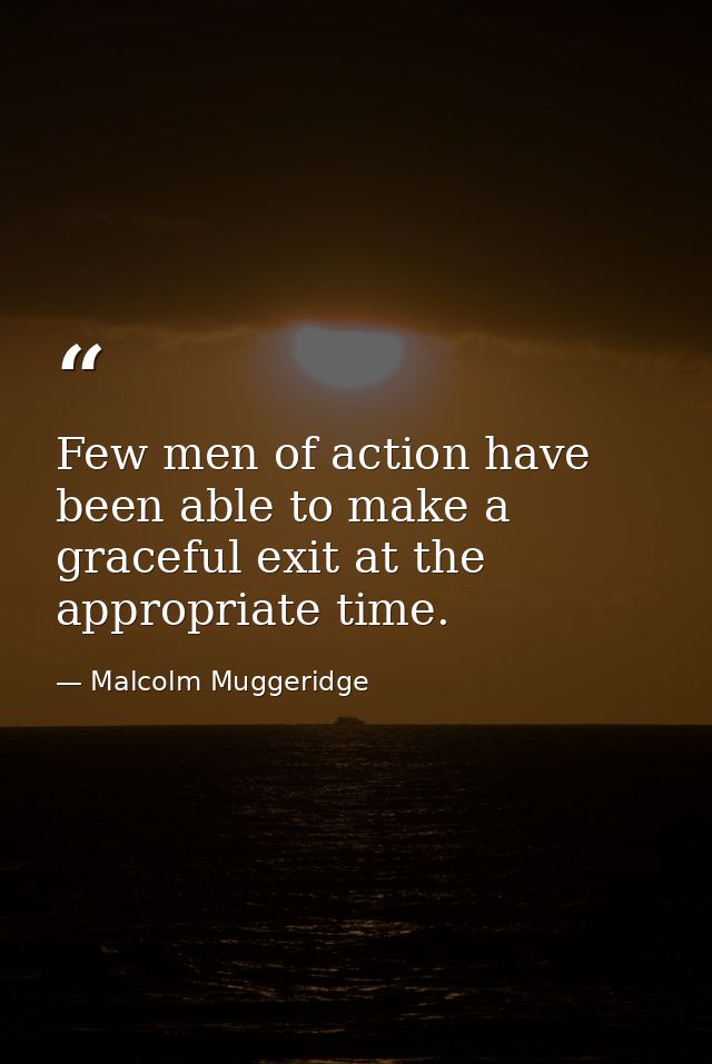 Few men of action have been able to make a graceful exit at the appropriate time. — Malcolm Muggeridge