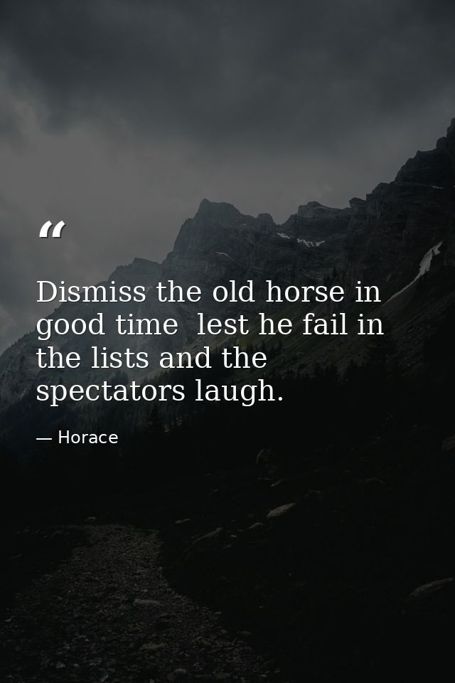 Dismiss the old horse in good time  lest he fail in the lists and the spectators laugh. — Horace