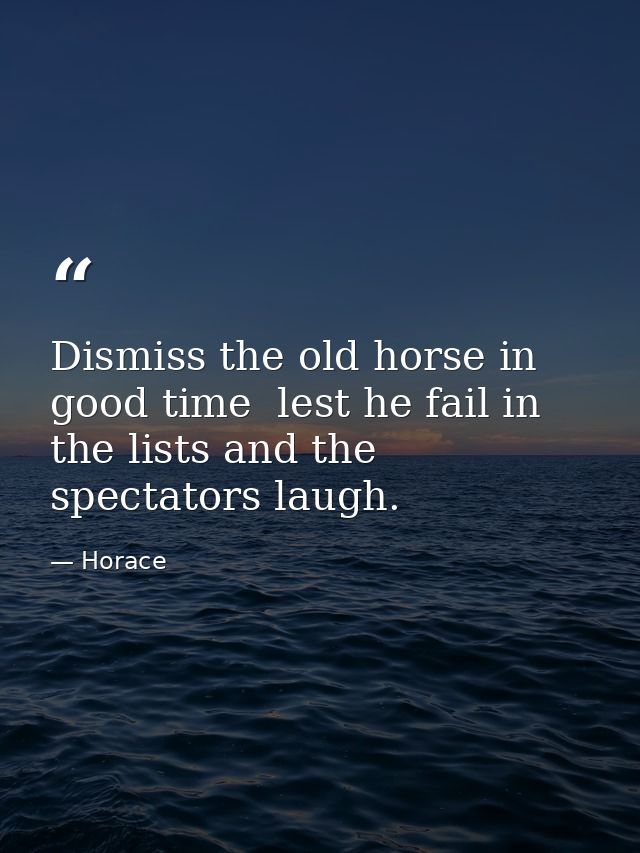 Dismiss the old horse in good time  lest he fail in the lists and the spectators laugh. — Horace
