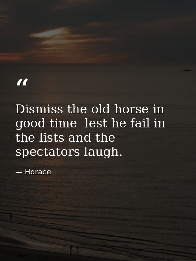 Dismiss the old horse in good time  lest he fail in the lists and the spectators laugh. — Horace