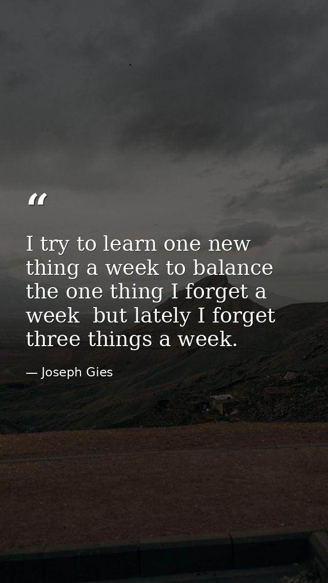 I try to learn one new thing a week to balance the one thing I forget a week  but lately I forget three things a week. — Joseph Gies