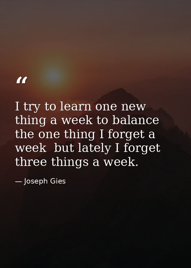 I try to learn one new thing a week to balance the one thing I forget a week  but lately I forget three things a week. — Joseph Gies