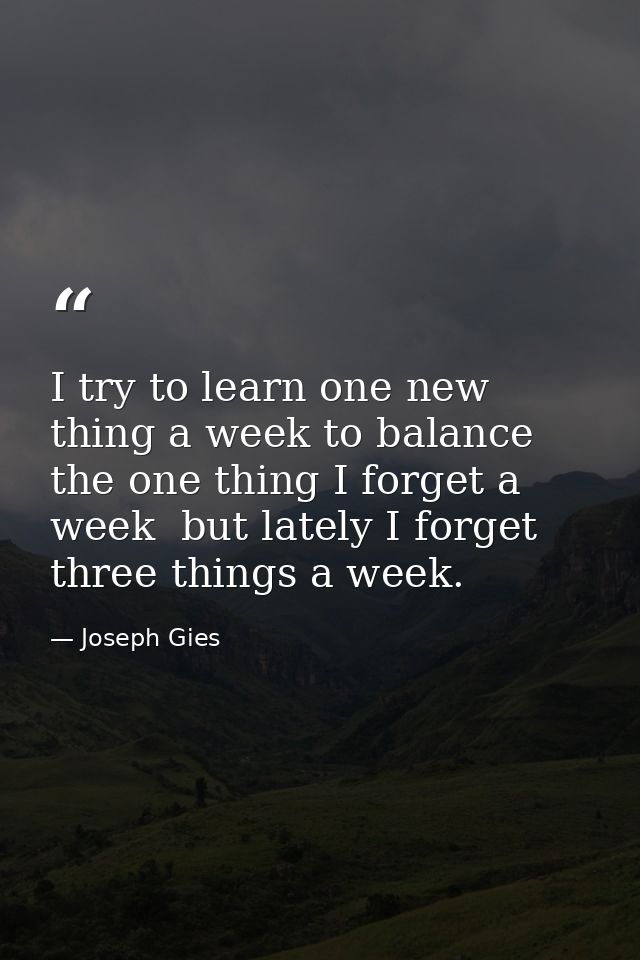 I try to learn one new thing a week to balance the one thing I forget a week  but lately I forget three things a week. — Joseph Gies