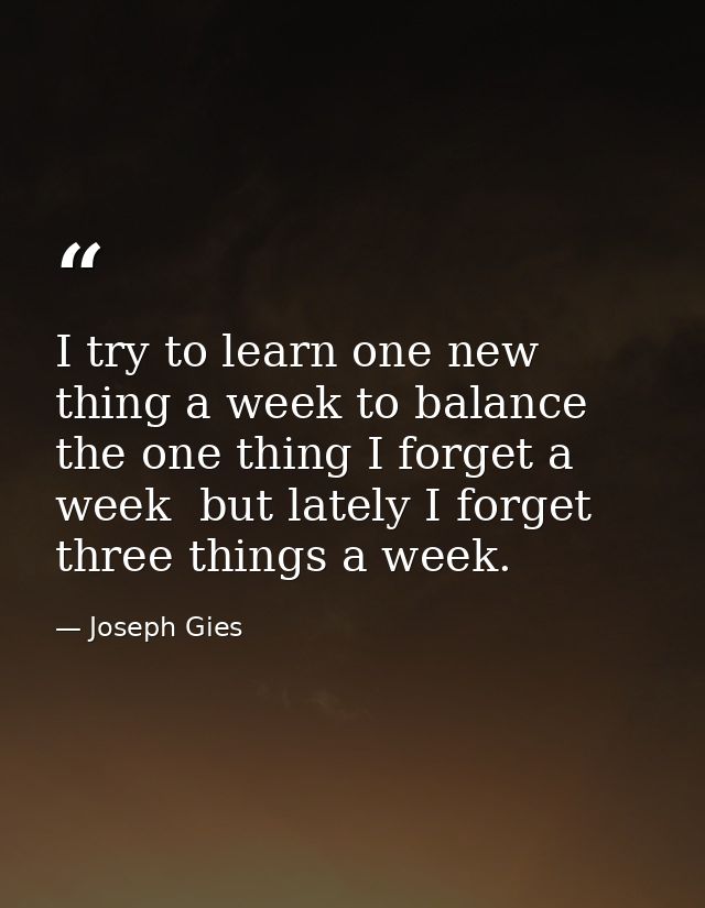 I try to learn one new thing a week to balance the one thing I forget a week  but lately I forget three things a week. — Joseph Gies