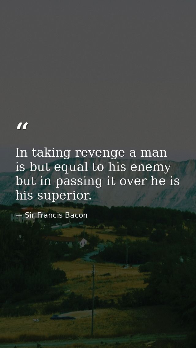 In taking revenge a man is but equal to his enemy  but in passing it over he is his superior. — Sir Francis Bacon