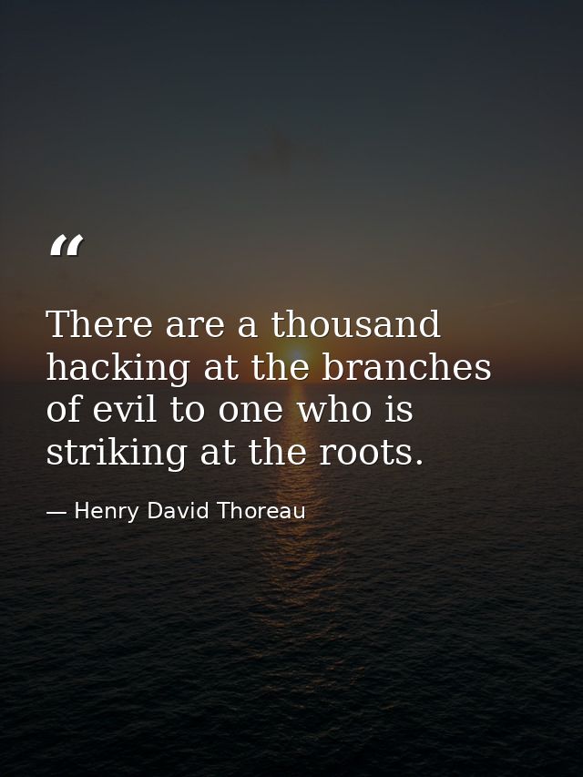 There are a thousand hacking at the branches of evil to one who is striking at the roots. — Henry David Thoreau