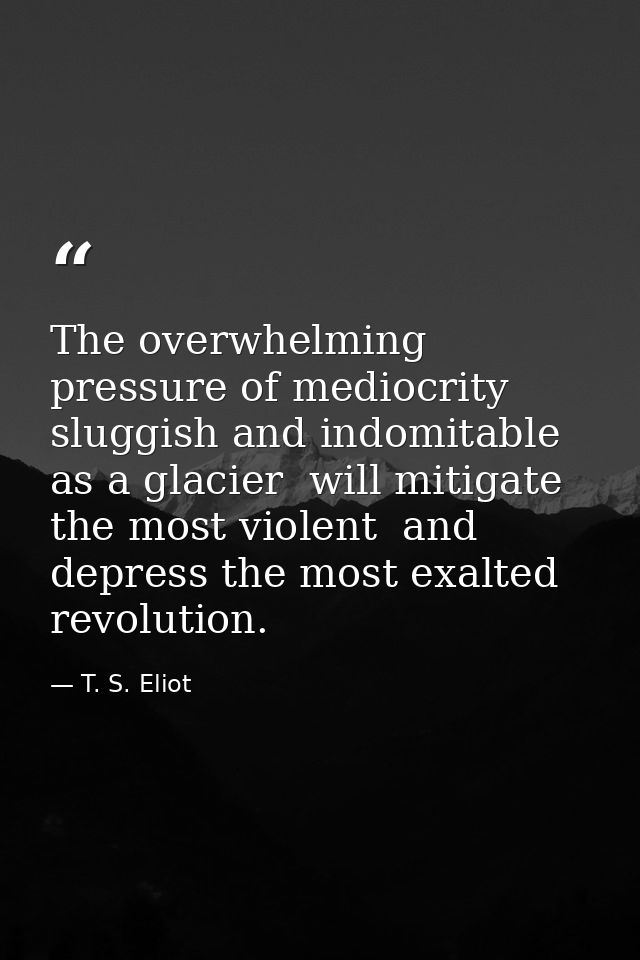 The overwhelming pressure of mediocrity  sluggish and indomitable as a glacier  will mitigate the most violent  and depr — T. S. Eliot