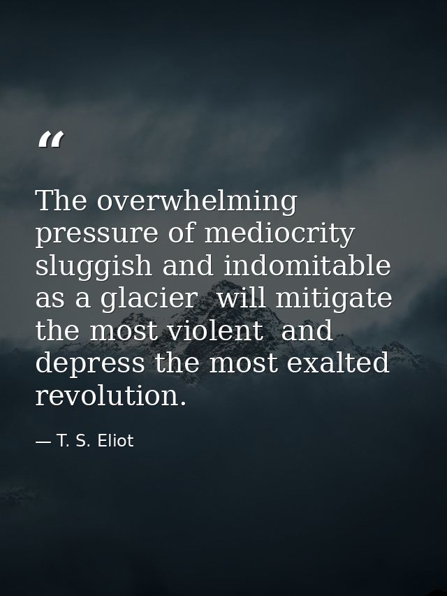 The overwhelming pressure of mediocrity  sluggish and indomitable as a glacier  will mitigate the most violent  and depr — T. S. Eliot