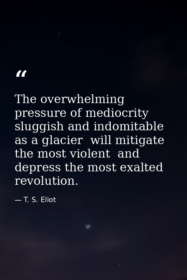 The overwhelming pressure of mediocrity  sluggish and indomitable as a glacier  will mitigate the most violent  and depr — T. S. Eliot