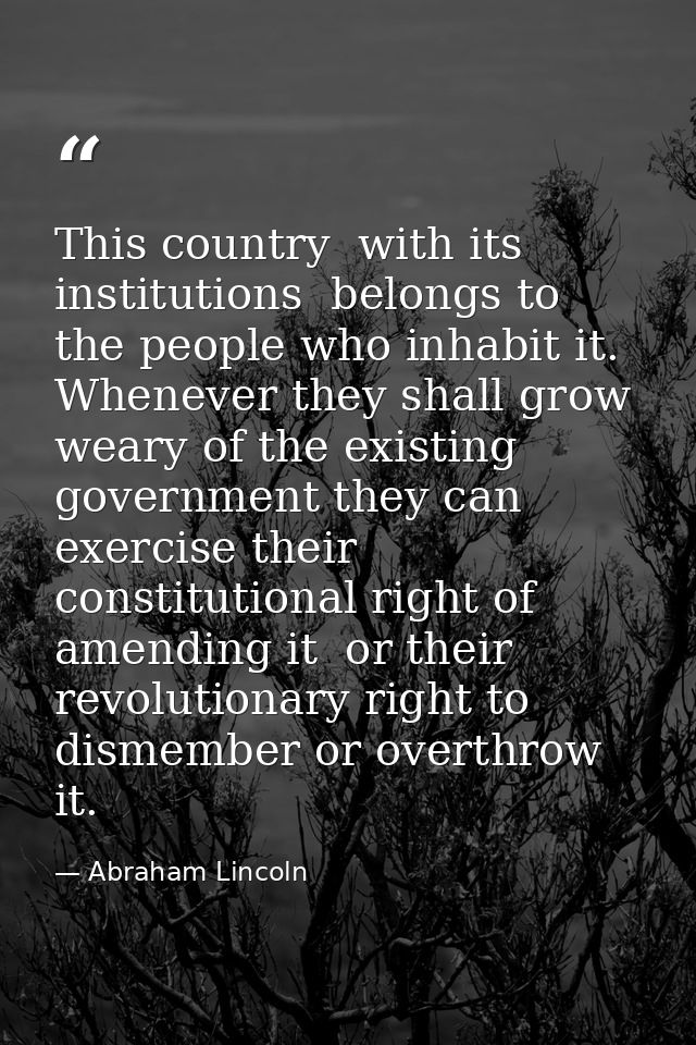 This country  with its institutions  belongs to the people who inhabit it. Whenever they shall grow weary of the existin — Abraham Lincoln