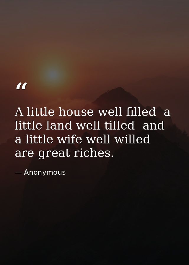 A little house well filled  a little land well tilled  and a little wife well willed  are great riches. — Anonymous