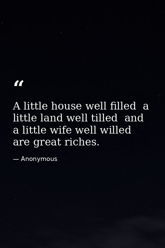 A little house well filled  a little land well tilled  and a little wife well willed  are great riches. — Anonymous