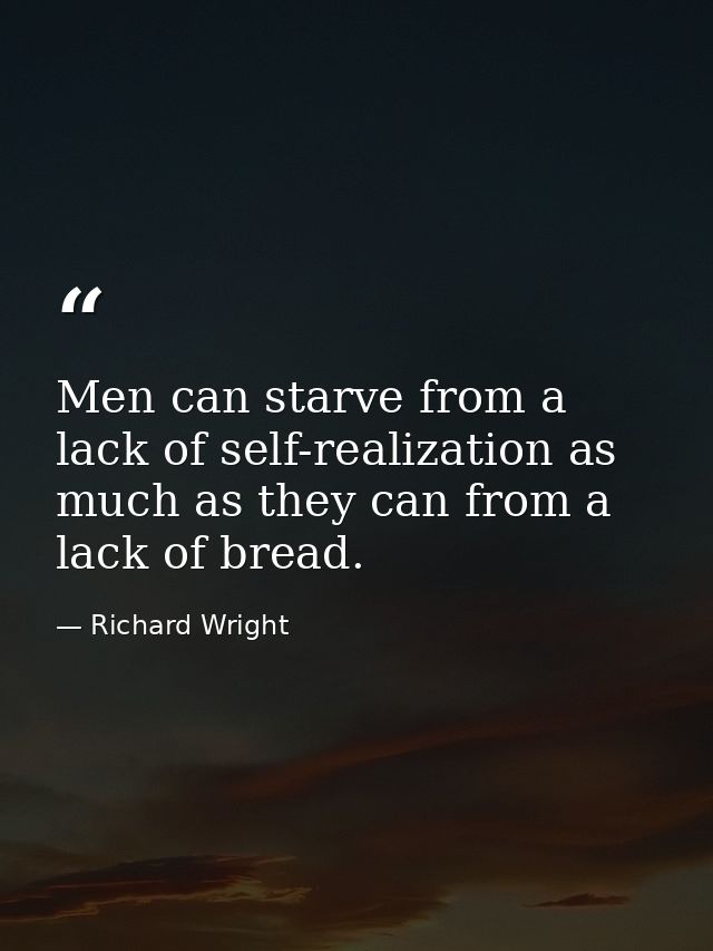 Men can starve from a lack of self-realization as much as they can from a lack of bread. — Richard Wright