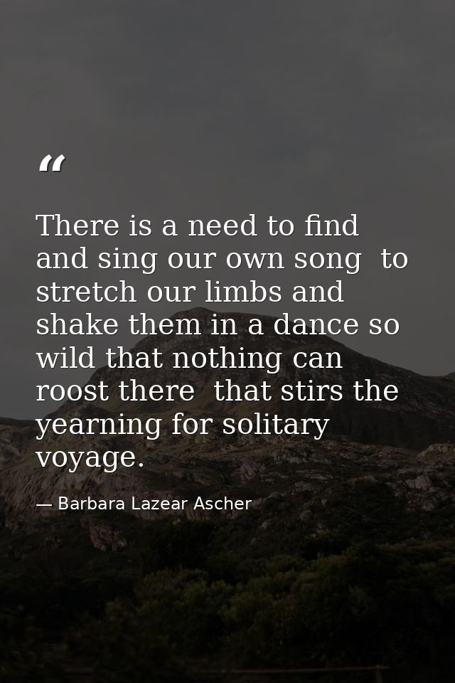 There is a need to find and sing our own song  to stretch our limbs and shake them in a dance so wild that nothing can r — Barbara Lazear Ascher