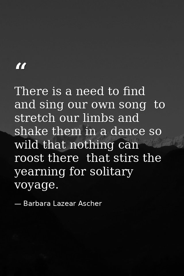 There is a need to find and sing our own song  to stretch our limbs and shake them in a dance so wild that nothing can r — Barbara Lazear Ascher