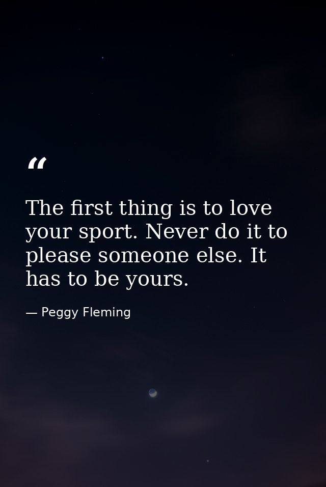 The first thing is to love your sport. Never do it to please someone else. It has to be yours. — Peggy Fleming
