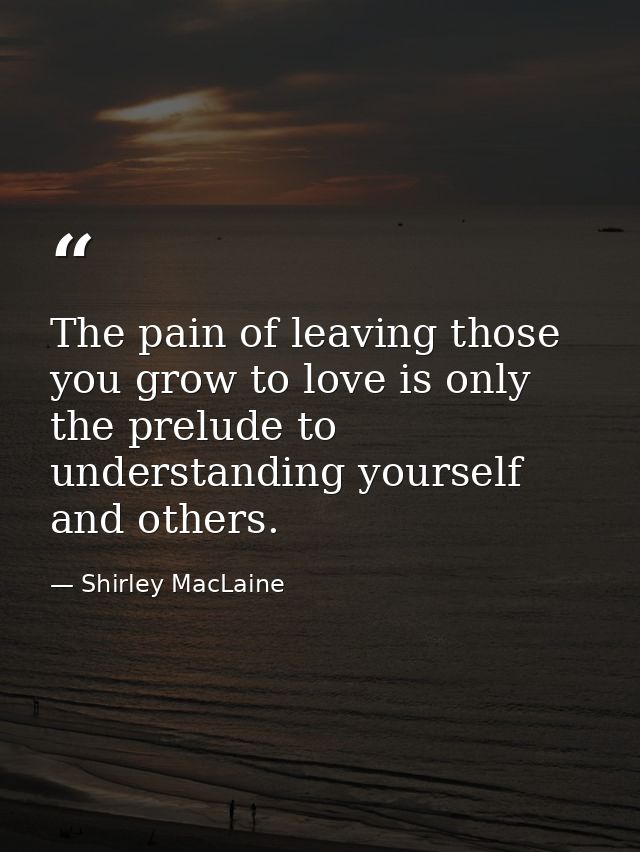 The pain of leaving those you grow to love is only the prelude to understanding yourself and others. — Shirley MacLaine
