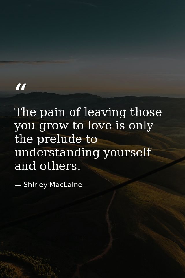 The pain of leaving those you grow to love is only the prelude to understanding yourself and others. — Shirley MacLaine