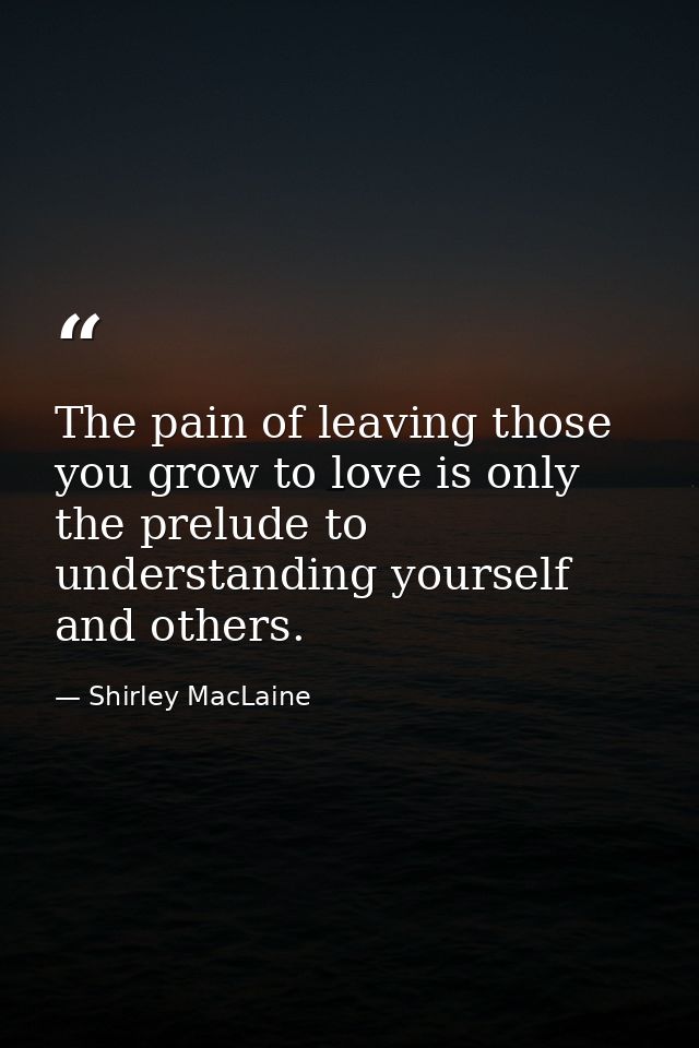 The pain of leaving those you grow to love is only the prelude to understanding yourself and others. — Shirley MacLaine