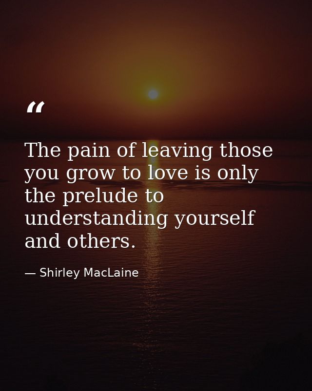 The pain of leaving those you grow to love is only the prelude to understanding yourself and others. — Shirley MacLaine