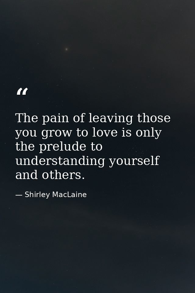 The pain of leaving those you grow to love is only the prelude to understanding yourself and others. — Shirley MacLaine