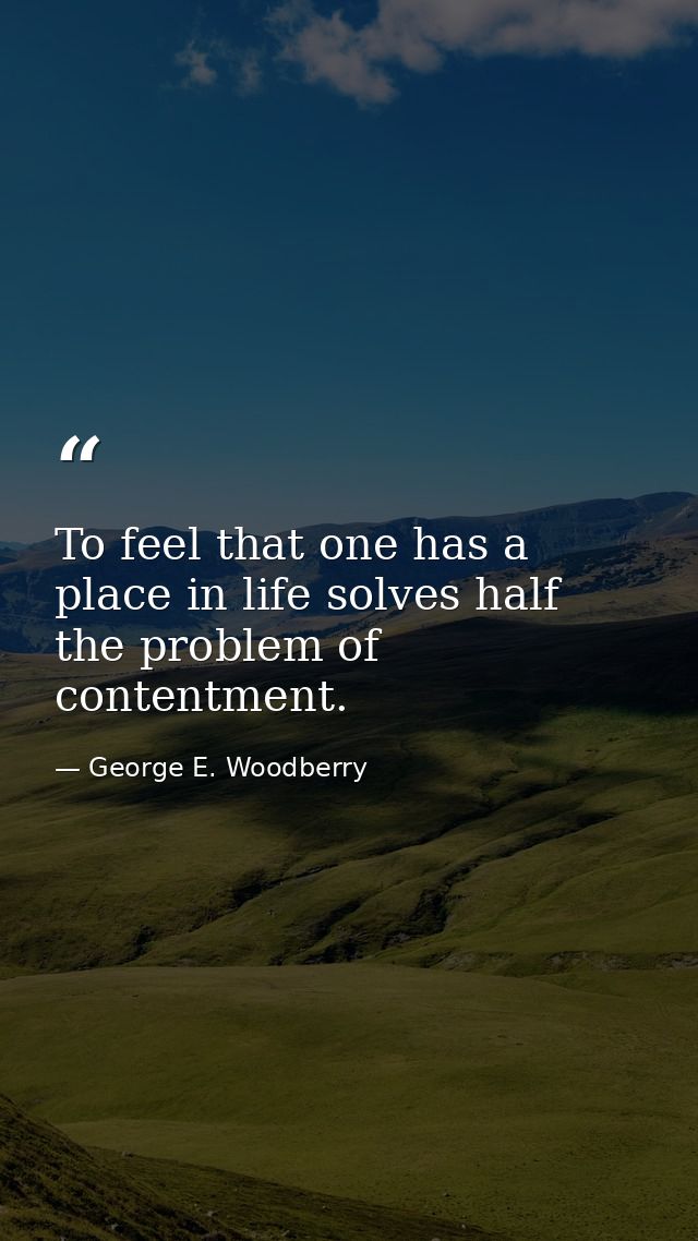 To feel that one has a place in life solves half the problem of contentment. — George E. Woodberry