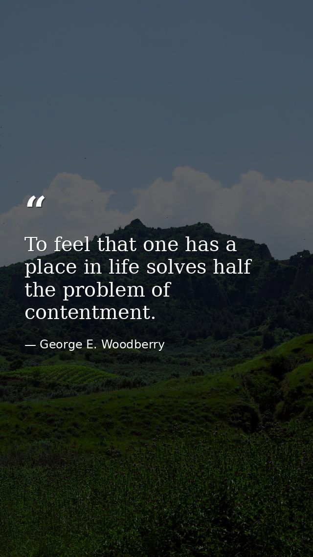 To feel that one has a place in life solves half the problem of contentment. — George E. Woodberry