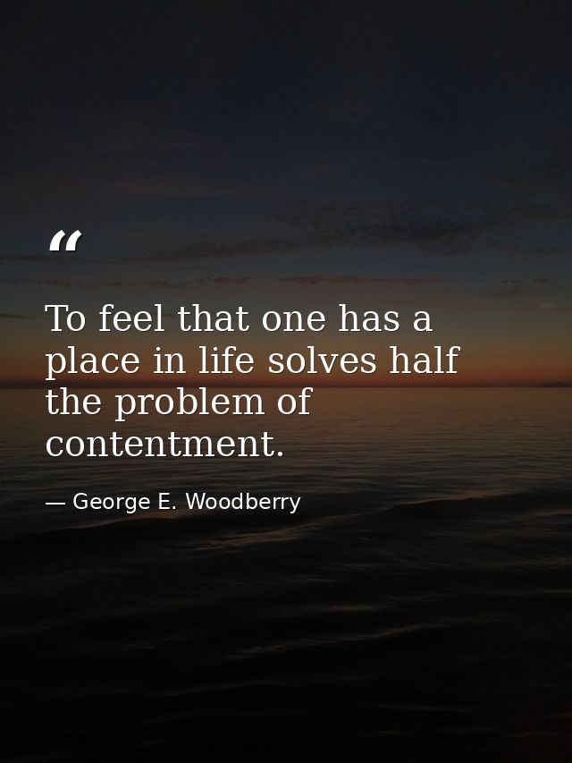 To feel that one has a place in life solves half the problem of contentment. — George E. Woodberry