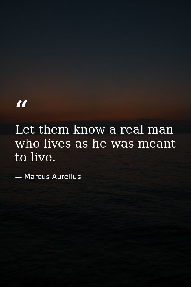 Let them know a real man  who lives as he was meant to live. — Marcus Aurelius