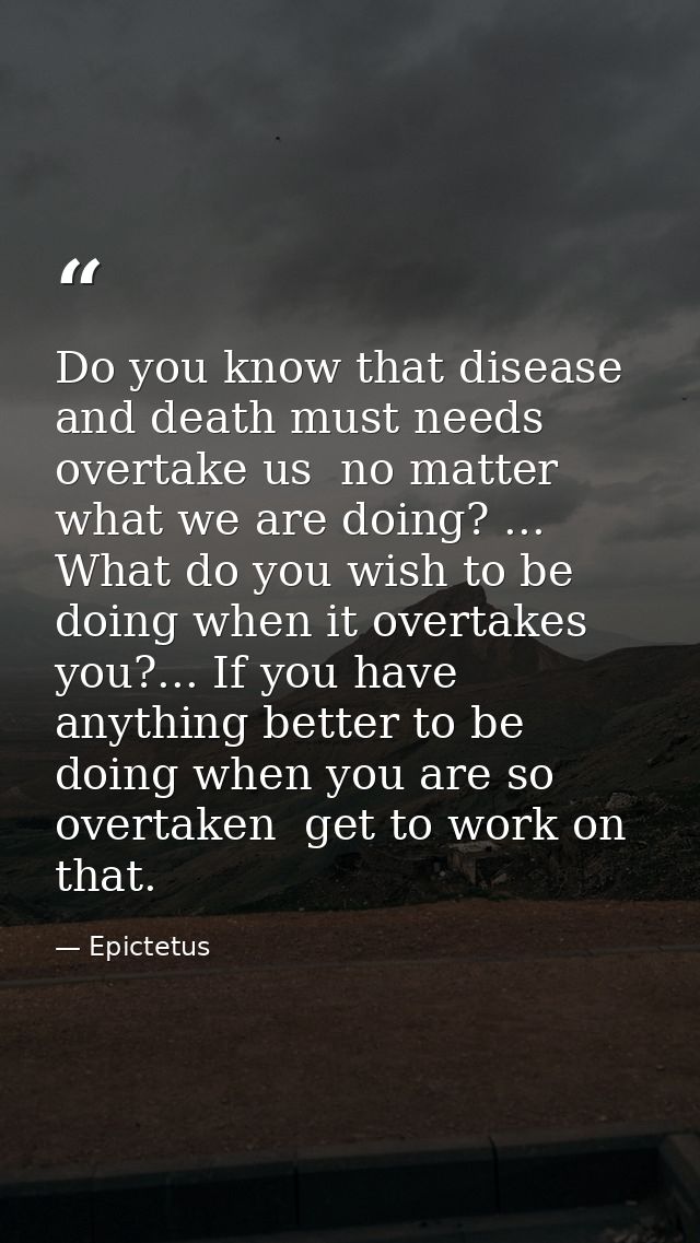 Do you know that disease and death must needs overtake us  no matter what we are doing? ... What do you wish to be doing — Epictetus