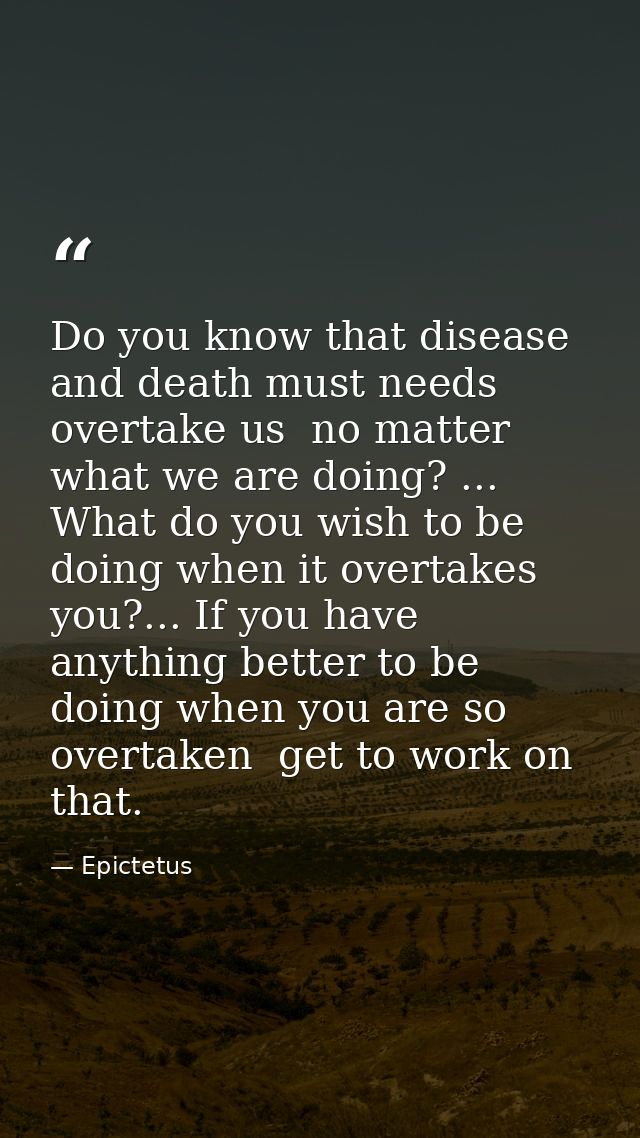 Do you know that disease and death must needs overtake us  no matter what we are doing? ... What do you wish to be doing — Epictetus