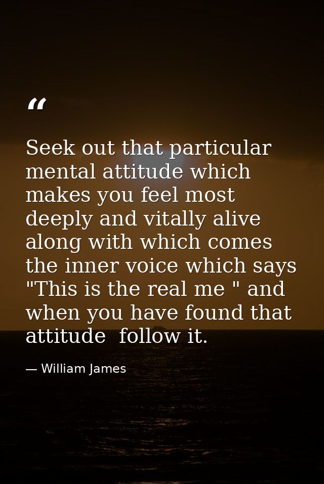 Seek out that particular mental attitude which makes you feel most deeply and vitally alive  along with which comes the  — William James