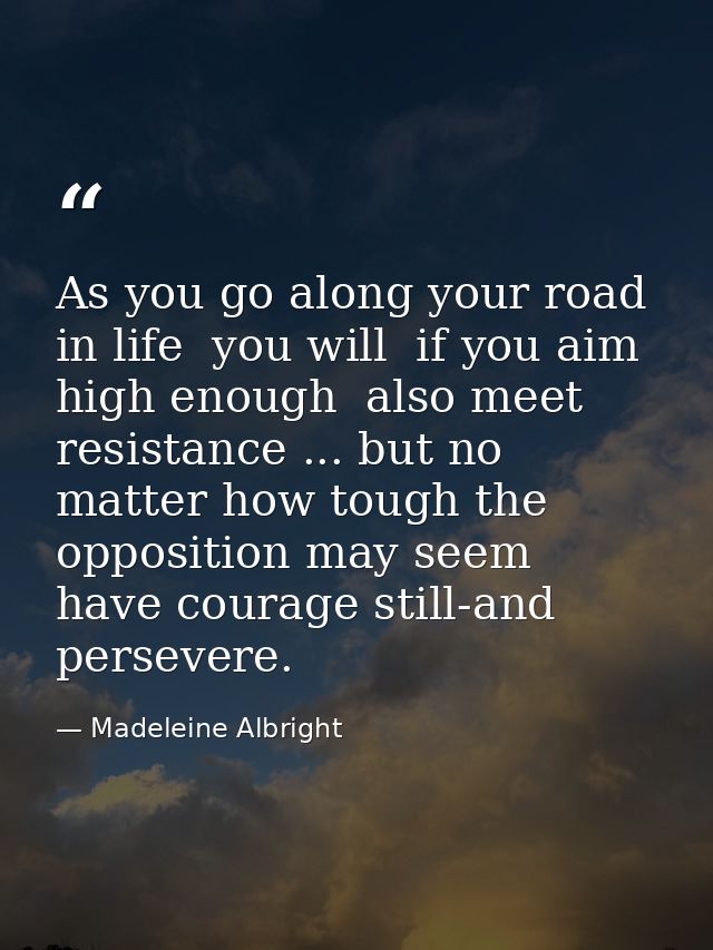 As you go along your road in life  you will  if you aim high enough  also meet resistance ... but no matter how tough th — Madeleine Albright