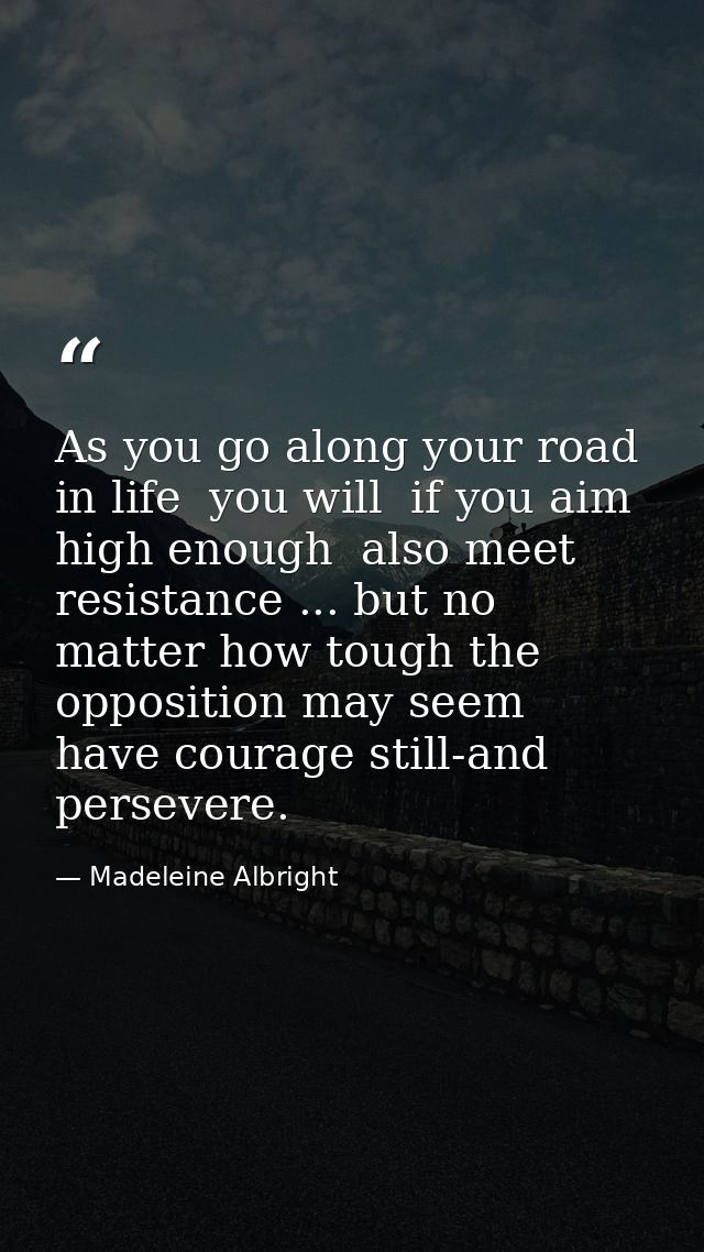 As you go along your road in life  you will  if you aim high enough  also meet resistance ... but no matter how tough th — Madeleine Albright