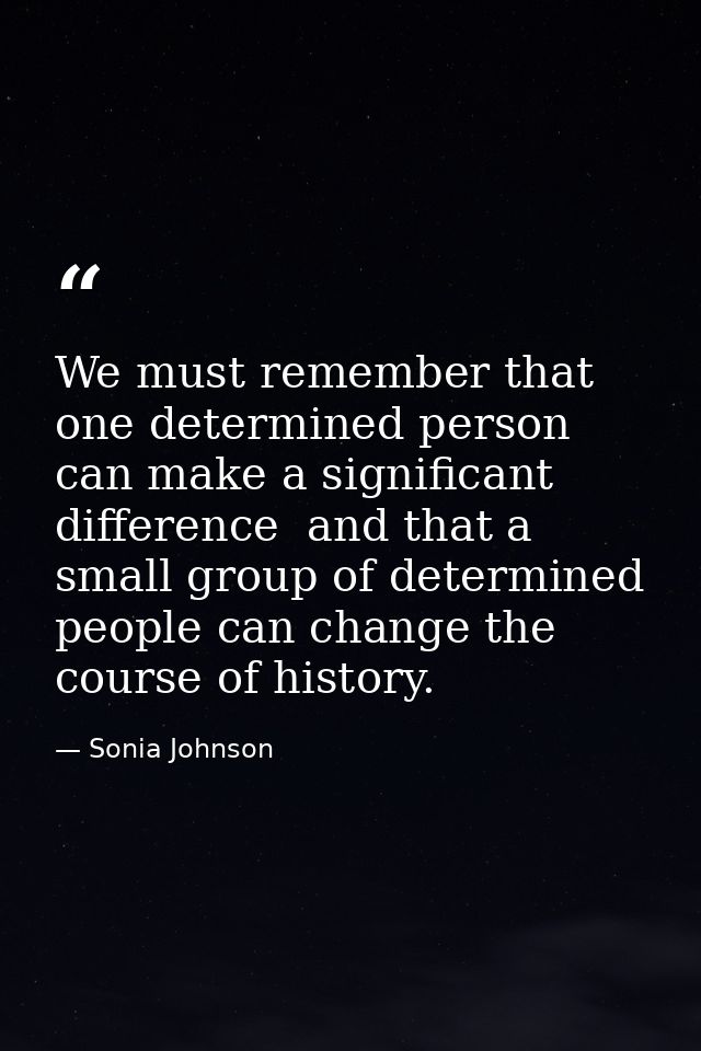 We must remember that one determined person can make a significant difference  and that a small group of determined peop — Sonia Johnson